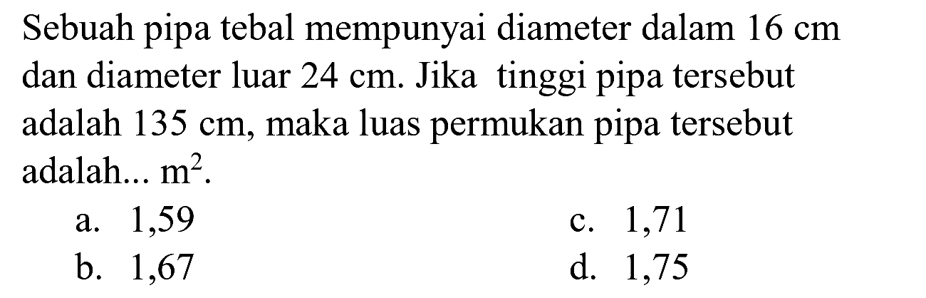 Sebuah pipa tebal mempunyai diameter dalam  16 cm  dan diameter luar  24 cm . Jika tinggi pipa tersebut adalah  135 cm , maka luas permukan pipa tersebut adalah...  m^(2) .
a. 1,59
c. 1,71
b. 1,67
d. 1,75