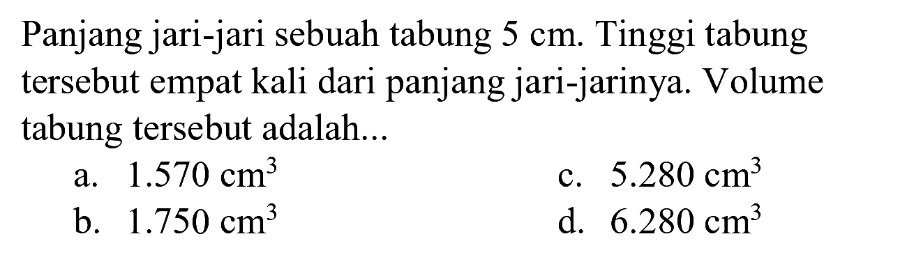 Panjang jari-jari sebuah tabung  5 cm . Tinggi tabung tersebut empat kali dari panjang jari-jarinya. Volume tabung tersebut adalah...
a.  1.570 cm^(3) 
c.  5.280 cm^(3) 
b.  1.750 cm^(3) 
d.  6.280 cm^(3) 