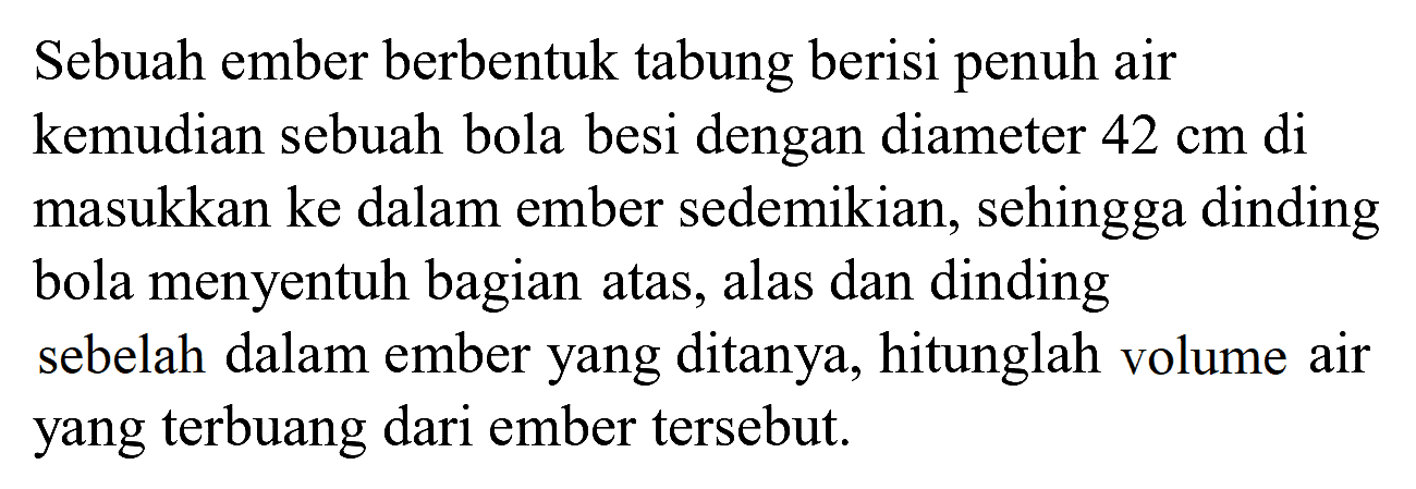 Sebuah ember berbentuk tabung berisi penuh air kemudian sebuah bola besi dengan diameter  42 cm  di masukkan ke dalam ember sedemikian, sehingga dinding bola menyentuh bagian atas, alas dan dinding sebelah dalam ember yang ditanya, hitunglah volume air yang terbuang dari ember tersebut.