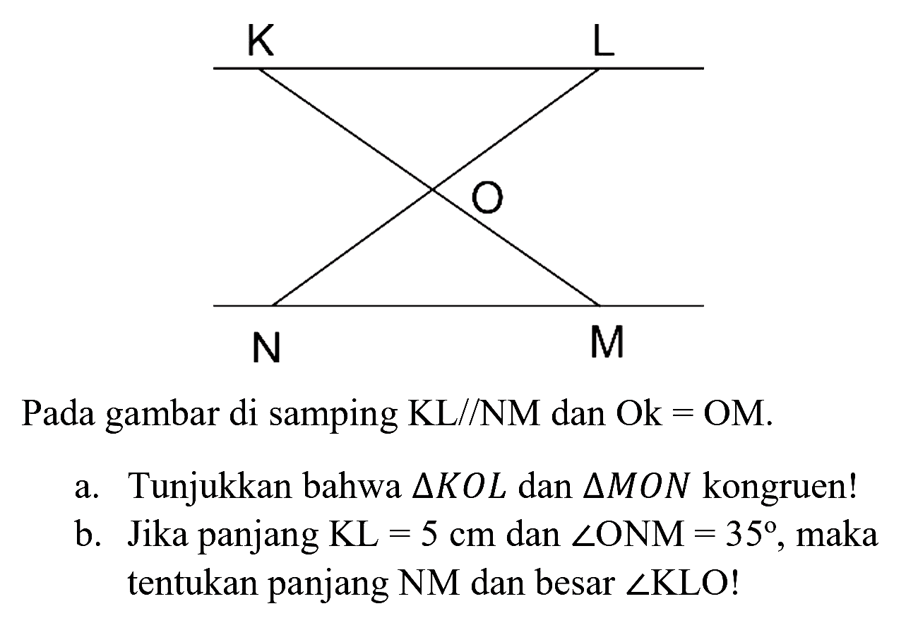 Pada gambar di samping KL//NM dan Ok = OM.
a. Tunjukkan bahwa  segitiga K O L  dan  segitiga M O N  kongruen!
b. Jika panjang  KL=5 cm  dan  sudut O N M=35 , maka tentukan panjang NM dan besar  sudut  KLO!