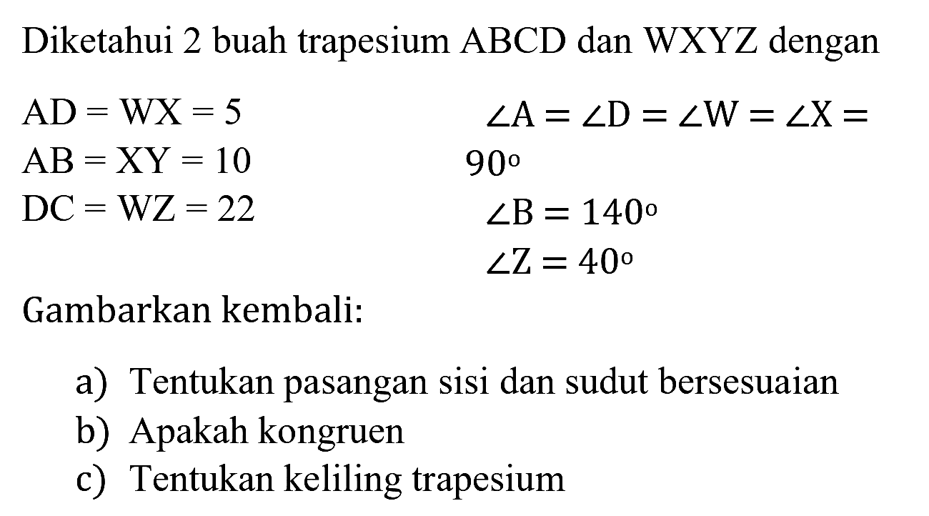 Diketahui 2 buah trapesium  ABCD  dan  WXYZ  dengan


AD=WX=5  sudut A=sudut D=sudut W=sudut X= 
AB=XY=10  90 
DC=WZ=22  sudut B=140 
 sudut Z=40


Gambarkan kembali:
a) Tentukan pasangan sisi dan sudut bersesuaian
b) Apakah kongruen
c) Tentukan keliling trapesium