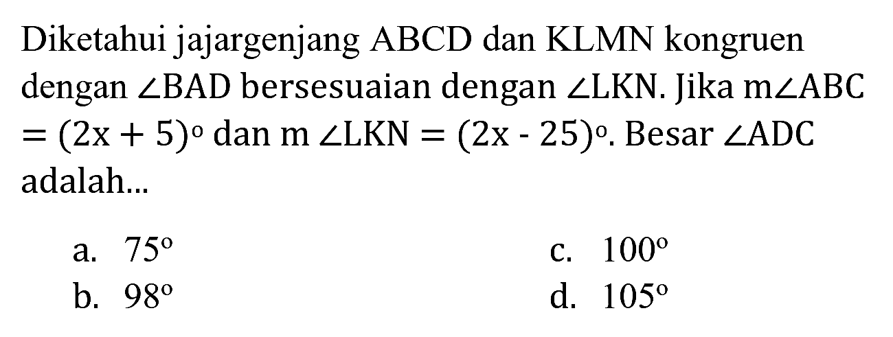 Diketahui jajargenjang ABCD dan KLMN kongruen dengan  sudut B A D  bersesuaian dengan  sudut L K N . Jika  m sudut A B C   =(2 x+5)  dan  m sudut L K N=(2 x-25) . Besar  sudut A D C  adalah...
a.  75 
c.  100 
b.  98 
d.  105 