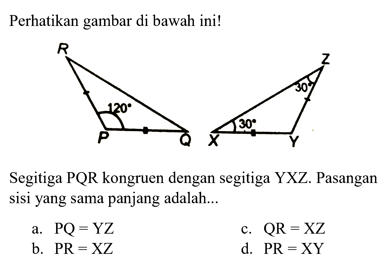 Perhatikan gambar di bawah ini!
Segitiga  PQR  kongruen dengan segitiga  YXZ . Pasangan sisi yang sama panjang adalah...
a.  PQ=YZ 
c.  QR=XZ 
b.  PR=XZ 
d.  P R=X Y 