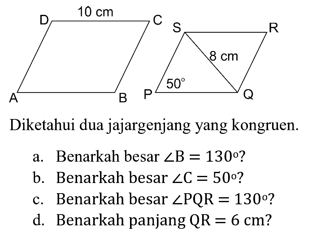 Diketahui dua jajargenjang yang kongruen.
a. Benarkah besar  sudut B=130  ?
b. Benarkah besar  sudut C=50  ?
c. Benarkah besar  sudut P Q R=130  ?
d. Benarkah panjang  Q R=6 cm  ?