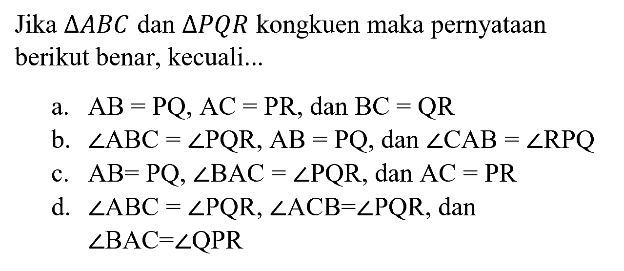 Jika  segitiga A B C  dan  segitiga P Q R  kongkuen maka pernyataan berikut benar, kecuali...
a.  AB=PQ, AC=PR, dan BC=QR 
b.  sudut ABC=sudut PQR, AB=PQ , dan  sudut CAB=sudut RPQ 
c.  AB=PQ, sudut BAC=sudut PQR , dan  AC=PR 
d.  sudut ABC=sudut PQR, sudut ACB=sudut PQR , dan  sudut B A C=sudut Q P R 