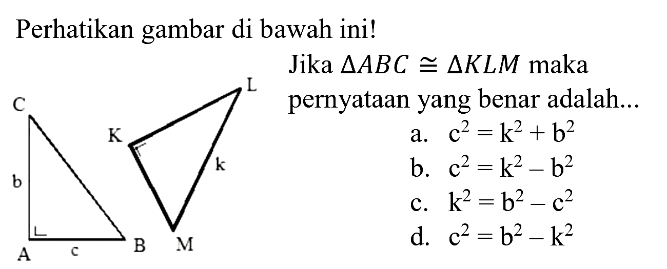 Perhatikan gambar di bawah ini!
C b A c B L K k M
Jika  segitiga A B C kongruen segitiga K L M  maka yang benar adalah...
a.  c^(2)=k^(2)+b^(2) 
b.  c^(2)=k^(2)-b^(2) 
c.  k^(2)=b^(2)-c^(2) 