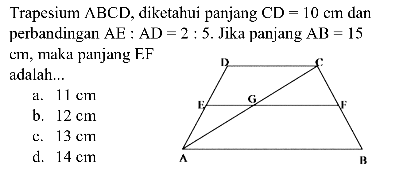 Trapesium  A B C D , diketahui panjang  C D=10 cm  dan perbandingan  A E: A D=2: 5 .  Jika panjang  A B=15  cm, maka panjang EF adalah...
a.  11 cm 
b.  12 cm 
c.  13 cm 
d.  14 cm 
D C E G F A B