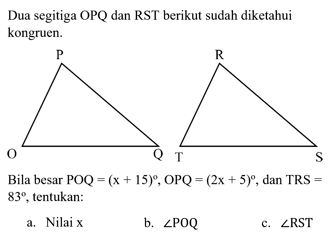 Dua segitiga OPQ dan RST berikut sudah diketahui kongruen.
Bila besar POQ  =(x+15) , OPQ  =(2 x+5) , dan TRS  =   83 , tentukan:
a. Nilai  x 
b.  sudut P O Q 
c.  sudut RST 