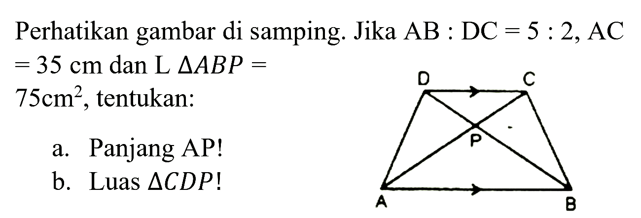 Perhatikan gambar di samping. Jika  AB: DC=5: 2, AC   =35 cm  dan  L segitiga A B P=   75 cm^(2) , tentukan:
a. Panjang AP!
b. Luas  segitiga C D P  !
D C P A B