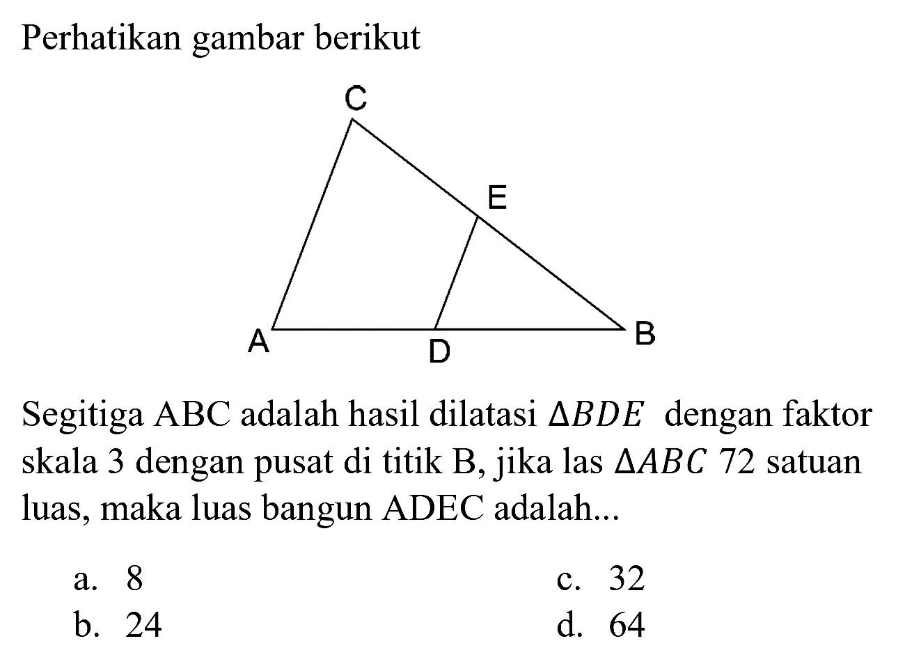 Perhatikan gambar berikut
C E B A D
Segitiga  ABC  adalah hasil dilatasi  segitiga B D E  dengan faktor skala 3 dengan pusat di titik  B , jika las  segitiga A B C 72  satuan luas, maka luas bangun ADEC adalah...
a. 8
c. 32
b. 24
d. 64