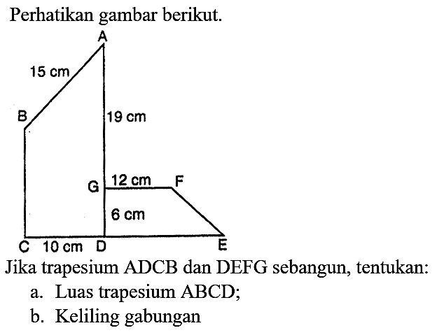 Perhatikan gambar berikut.
A 15 cm B 19 cm G 12 cm F 6 cm C 10 cm D E
Jika trapesium  ADCB  dan DEFG sebangun, tentukan:
a. Luas trapesium  A B C D ;
b. Keliling gabungan