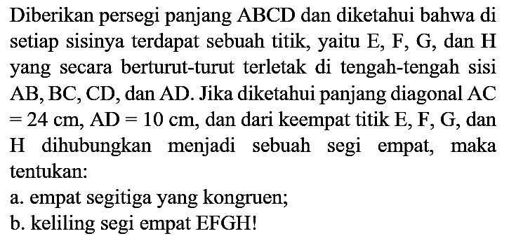 Diberikan persegi panjang ABCD dan diketahui bahwa di setiap sisinya terdapat sebuah titik, yaitu  E, F, G , dan  {H)  yang secara berturut-turut terletak di tengah-tengah sisi  AB, BC, CD , dan  AD . Jika diketahui panjang diagonal  AC   =24 cm, AD=10 cm , dan dari keempat titik E, F, G, dan H dihubungkan menjadi sebuah segi empat, maka tentukan:
a. empat segitiga yang kongruen;
b. keliling segi empat EFGH!