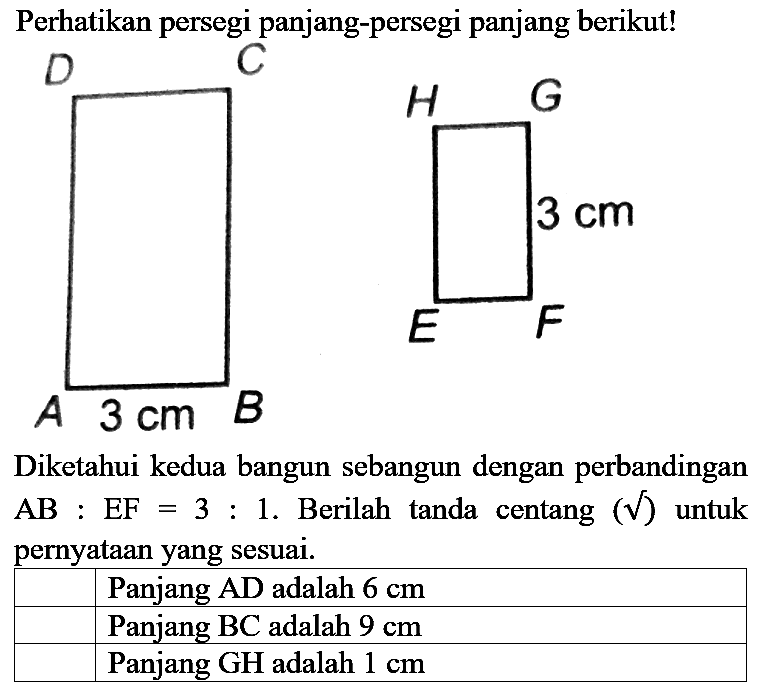 Perhatikan persegi panjang-persegi panjang berikut!
Diketahui kedua bangun sebangun dengan perbandingan  AB: EF=3: 1 . Berilah tanda centang  (akar())  untuk pernyataan yang sesuai.
Panjang AD adalah  6 cm 
Panjang BC adalah  9 cm 
Panjang GH adalah  1 cm 