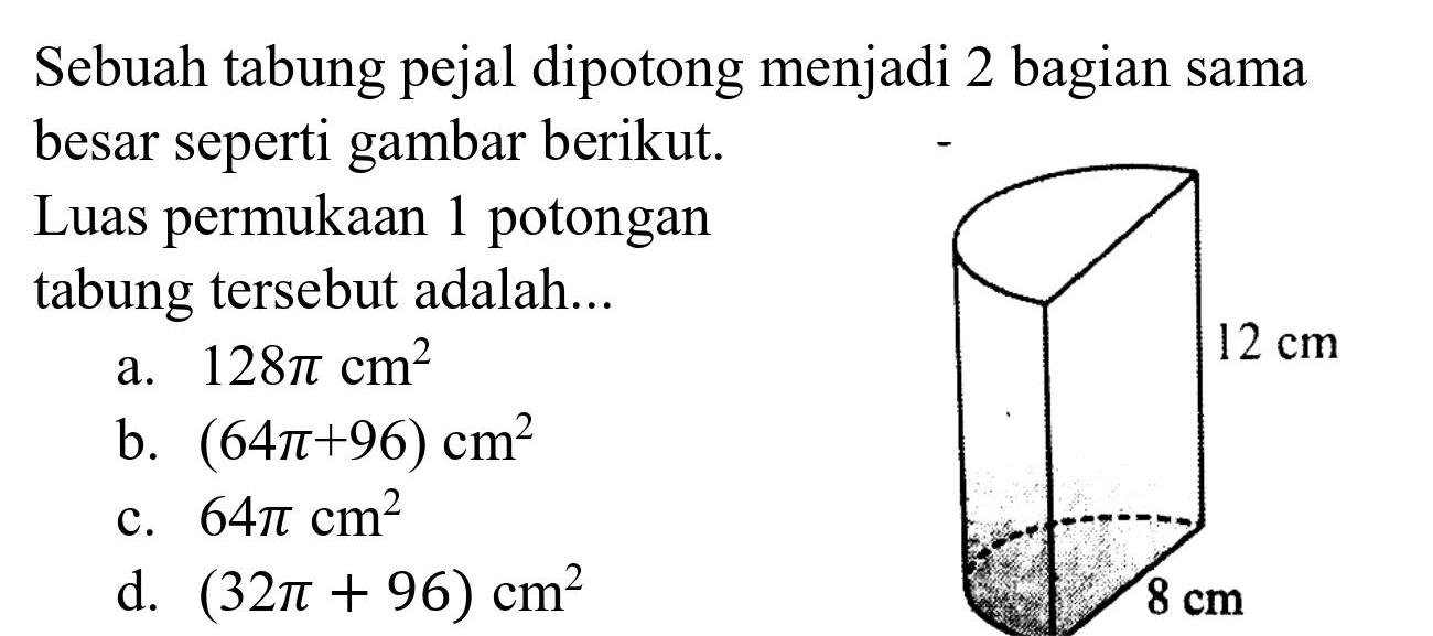 Sebuah tabung pejal dipotong menjadi 2 bagian sama besar seperti gambar berikut.
Luas permukaan 1 potongan tabung tersebut adalah...
a.  128 pi cm^(2) 
 12 cm 
b.  (64 pi+96) cm^(2) 
c.  64 pi cm^(2) 
d.  (32 pi+96) cm^(2) 
 8 cm 