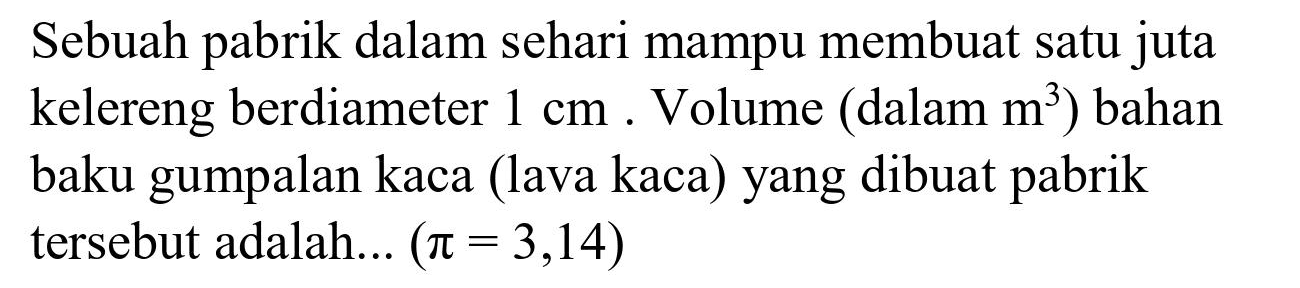 Sebuah pabrik dalam sehari mampu membuat satu juta kelereng berdiameter  1 cm . Volume (dalam  m^(3)  ) bahan baku gumpalan kaca (lava kaca) yang dibuat pabrik tersebut adalah...  (pi=3,14)