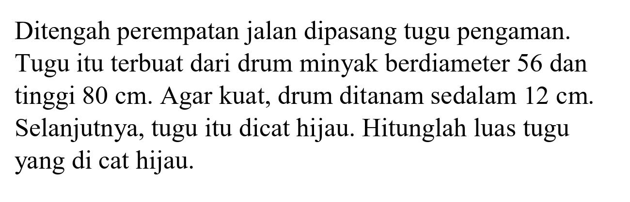 Ditengah perempatan jalan dipasang tugu pengaman. Tugu itu terbuat dari drum minyak berdiameter 56 dan tinggi  80 cm . Agar kuat, drum ditanam sedalam  12 cm . Selanjutnya, tugu itu dicat hijau. Hitunglah luas tugu yang di cat hijau.