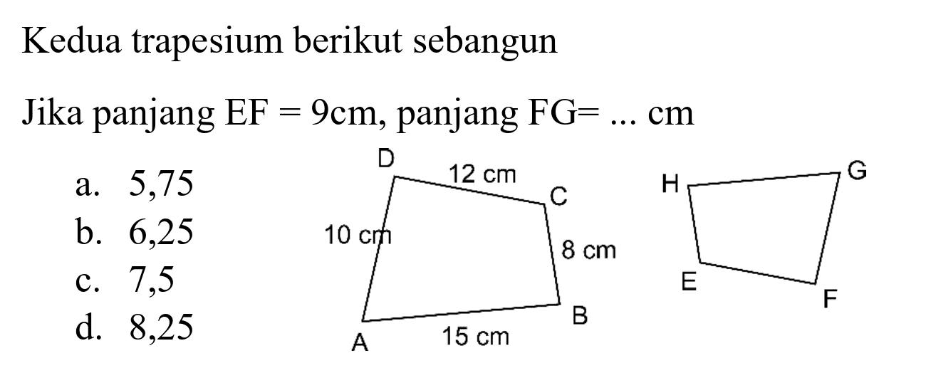 Kedua trapesium berikut sebangun
Jika panjang  EF=9 cm , panjang  FG=... cm 
D 12 cm C 10 cm 8 cm A 15 cm B H G E F
a. 5,75
b. 6,25
c. 7,5
d. 8,25