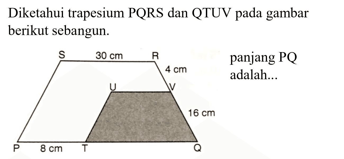 Diketahui trapesium PQRS dan QTUV pada gambar berikut sebangun.
S 30 cm R 4 cm U V 16 cm P 8 cm T Q 
Panjang PQ adalah ...