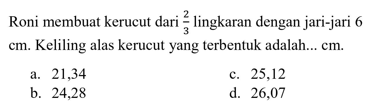 Roni membuat kerucut dari  (2)/(3)  lingkaran dengan jari-jari 6  cm . Keliling alas kerucut yang terbentuk adalah...  cm .
a. 21,34
c. 25,12
b. 24,28
d. 26,07