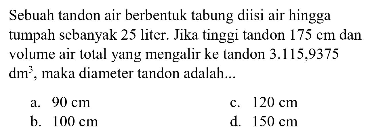 Sebuah tandon air berbentuk tabung diisi air hingga tumpah sebanyak 25 liter. Jika tinggi tandon  175 cm  dan volume air total yang mengalir ke tandon 3.115,9375  dm^(3) , maka diameter tandon adalah...
a.  90 cm 
c.  120 cm 
b.  100 cm 
d.  150 cm 