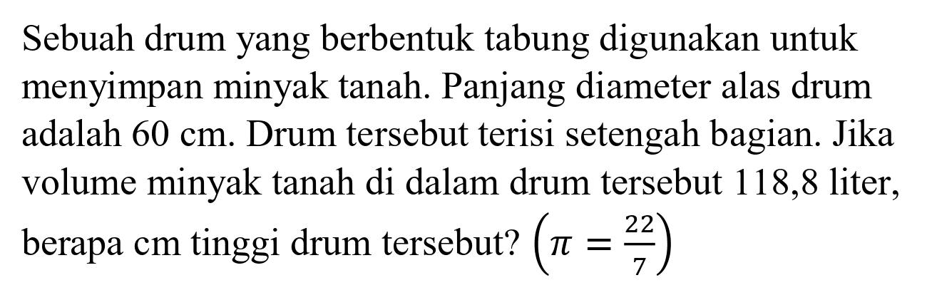 Sebuah drum yang berbentuk tabung digunakan untuk menyimpan minyak tanah. Panjang diameter alas drum adalah  60 cm . Drum tersebut terisi setengah bagian. Jika volume minyak tanah di dalam drum tersebut 118,8 liter, berapa  cm  tinggi drum tersebut?  (pi=(22)/(7))