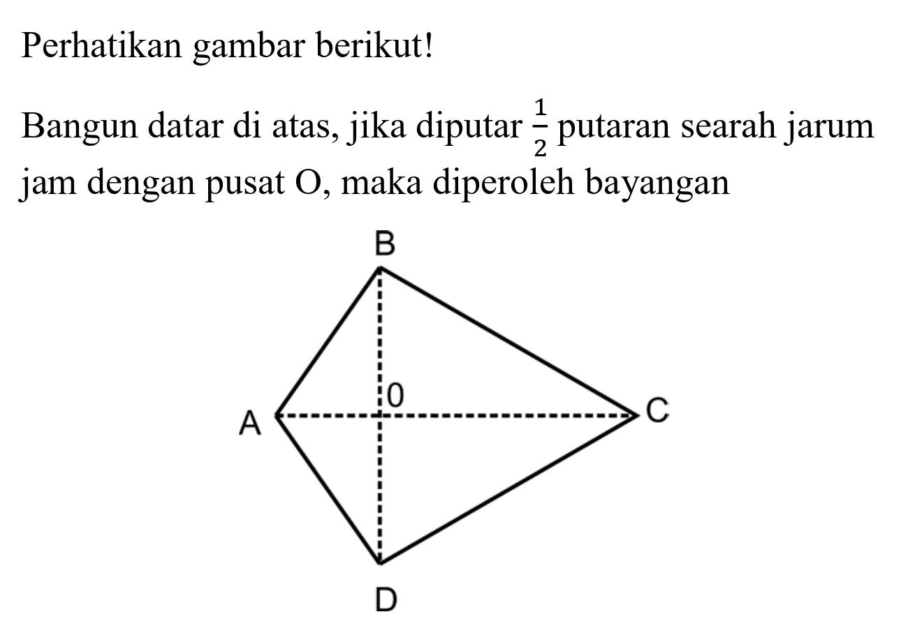 Perhatikan gambar berikut!
Bangun datar di atas, jika diputar  (1)/(2)  putaran searah jarum jam dengan pusat  O , maka diperoleh bayangan