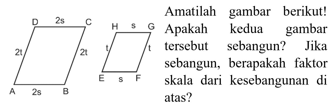 D 2s C 2t 2t A 2s B H s G t t E s F 
Amatilah gambar berikut! Apakah kedua gambar tersebut sebangun? Jika sebangun, berapakah faktor skala dari kesebangunan di atas?