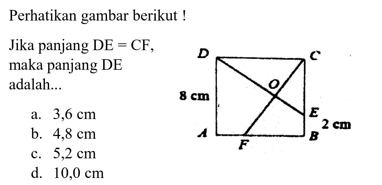 Perhatikan gambar berikut!
Jika panjang  DE=CF, maka panjang DE adalah...
a.  3,6 cm 
b.  4,8 cm 
c.  5,2 cm 
d.  10,0 cm 
A B C D E F O 8 cm 2 cm 