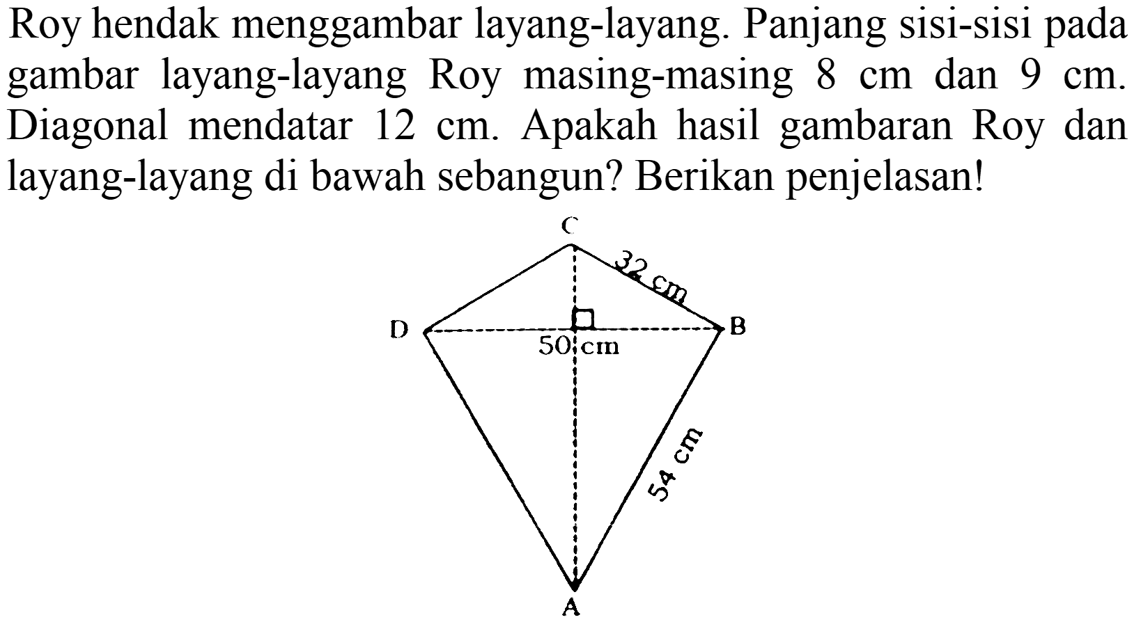 Roy hendak menggambar layang-layang. Panjang sisi-sisi pada gambar layang-layang Roy masing-masing 8 cm dan 9 cm . Diagonal mendatar 12 cm. Apakah hasil gambaran Roy dan layang-layang di bawah sebangun? Berikan penjelasan! C 32 cm D 50 cm B 54 cm A