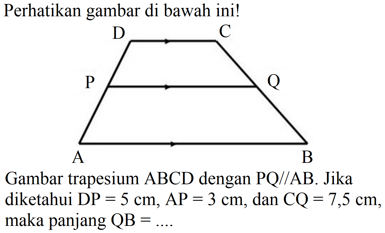 Perhatikan gambar di bawah ini!
A B C D P Q 
Gambar trapesium  ABCD  dengan  PQ // AB . Jika diketahui  DP=5 cm, AP=3 cm , dan  CQ=7,5 cm, maka panjang  QB=... 