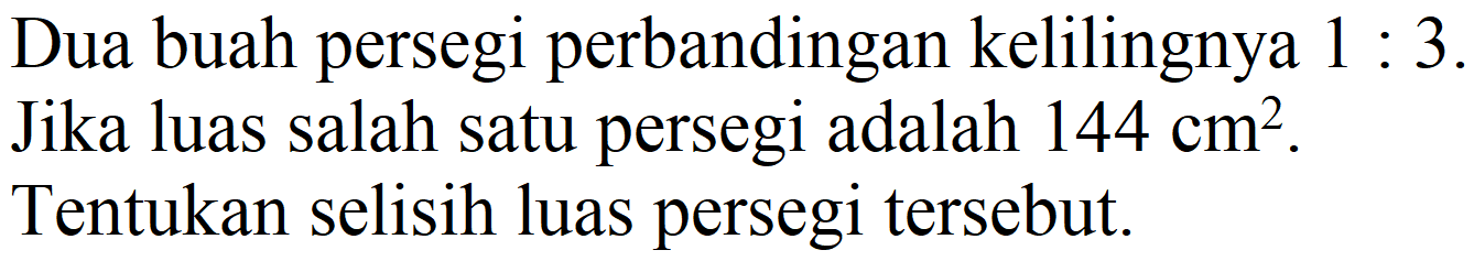 Dua buah persegi perbandingan kelilingnya 1 : 3. Jika luas salah satu persegi adalah 144 cm^2. Tentukan selisih luas persegi tersebut.