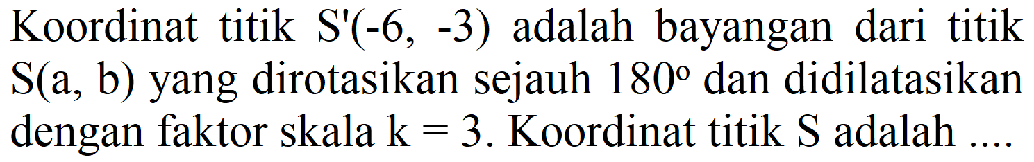 Koordinat titik  S'(-6,-3)  adalah bayangan dari titik  S(a, b)  yang dirotasikan sejauh  180  dan didilatasikan dengan faktor skala  k=3 . Koordinat titik  S  adalah ....