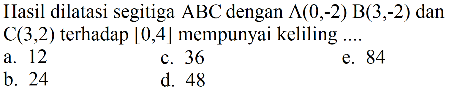 Hasil dilatasi segitiga  ABC  dengan  A(0,-2) B(3,-2)  dan  C(3,2)  terhadap  [0,4]  mempunyai keliling ....
