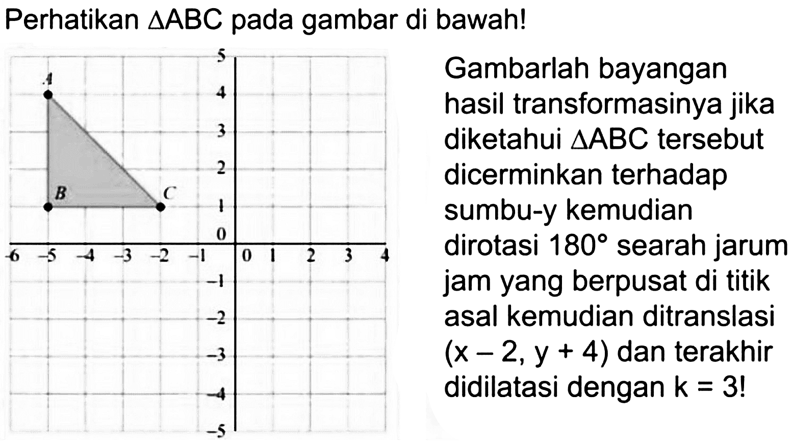 Perhatikan segitiga ABC pada gambar di bawah!
Gambarlah bayangan hasil transformasinya jika diketahui segitiga ABC tersebut dicerminkan terhadap sumbu-y kemudian dirotasi 180 searah jarum jam yang berpusat di titik asal kemudian ditranslasi (x-2, y+4) dan terakhir didilatasi dengan k=3! A B C 5 4 3 2 1 -6 -5 -4 -3 -2 -1 0 1 2 3 4 -1 -2 -3 -4 