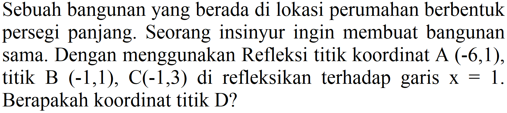 Sebuah bangunan yang berada di lokasi perumahan berbentuk persegi panjang. Seorang insinyur ingin membuat bangunan sama. Dengan menggunakan Refleksi titik koordinat A  (-6,1) , titik B  (-1,1), C(-1,3)  di refleksikan terhadap garis  x=1 . Berapakah koordinat titik D?