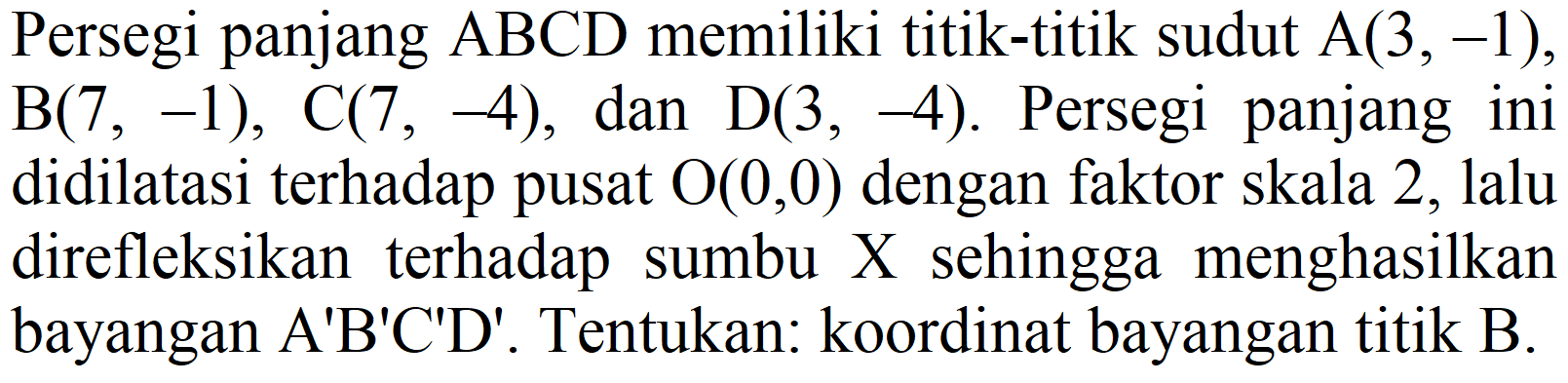 Persegi panjang ABCD memiliki titik-titik sudut A (3,-1), B (7,-1), C (7,-4), dan D (3,-4). Persegi panjang ini didilatasi terhadap pusat O (0,0) dengan faktor skala 2, lalu direfleksikan terhadap sumbu X sehingga menghasilkan bayangan A'B'C'D'. Tentukan: koordinat bayangan titik B.