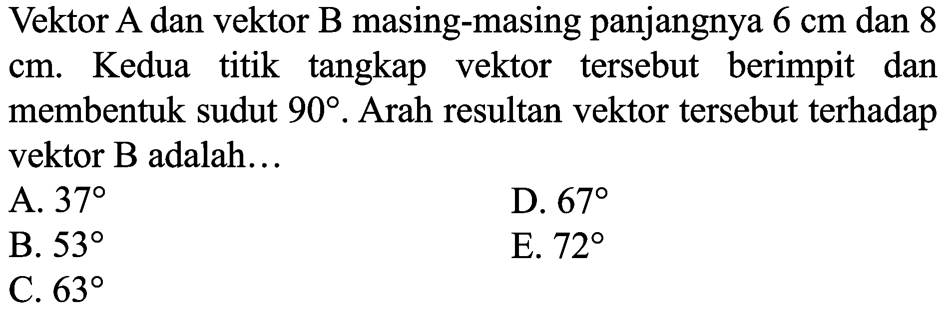 Vektor A dan vektor B masing-masing panjangnya  6 cm  dan 8  cm . Kedua titik tangkap vektor tersebut berimpit dan membentuk sudut  90 . Arah resultan vektor tersebut terhadap vektor B adalah...