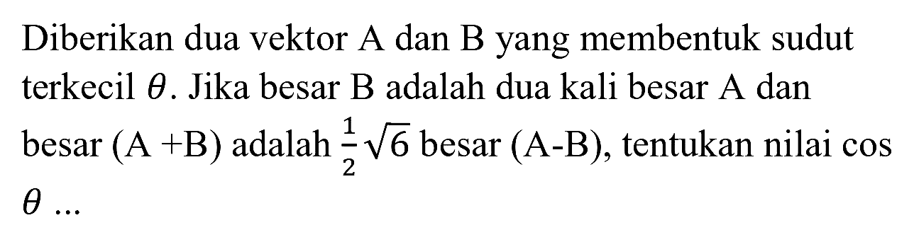 Diberikan dua vektor A dan B yang membentuk sudut terkecil  theta . Jika besar B adalah dua kali besar A dan besar  (A+B)  adalah  1/2 akar(6)  besar  (A-B) , tentukan nilai cos  theta ...