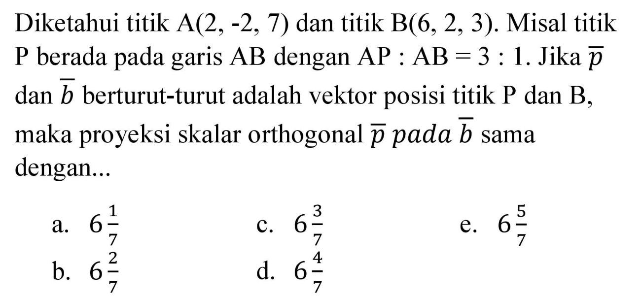 Diketahui titik A (2,-2,7) dan titik B (6,2,3). Misal titik P berada pada garis AB dengan AP : AB=3 : 1. Jika p dan b berturut-turut adalah vektor posisi titik P dan B, maka proyeksi skalar orthogonal p pada b sama dengan...