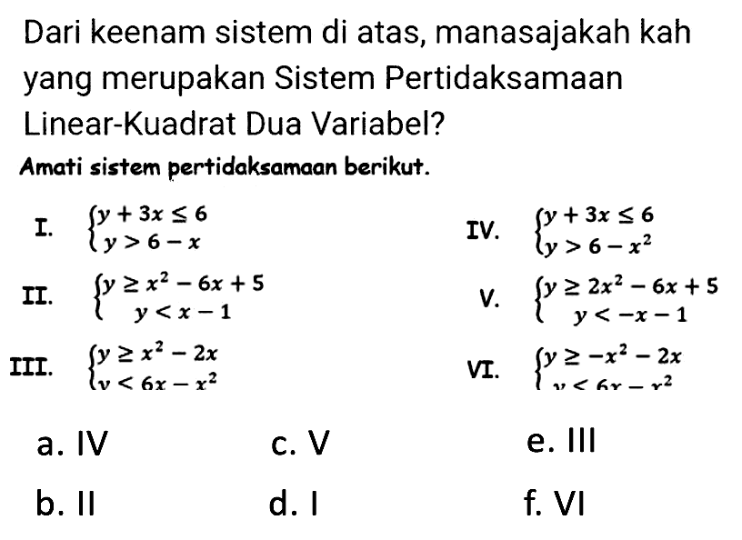 Dari keenam sistem di atas, manasajakah kah yang merupakan Sistem Pertidaksamaan Linear-Kuadrat Dua Variabel?
Amati sistem pertidaksamaan berikut.
I.  {y+3 x <= 6  y>6-x. 
IV.  {y+3 x <= 6  y>6-x^(2). 
II.  {y >= x^(2)-6 x+5  y<x-1. 
V.  {y >= 2 x^(2)-6 x+5  y<-x-1. 
III.  {y >= x^(2)-2 x  v<6 x-x^(2). 
vI.  {y >=-x^(2)-2 x  y<a r-r^(2). 
a. IV
C. V
e. III
b. II
d. I
f. VI