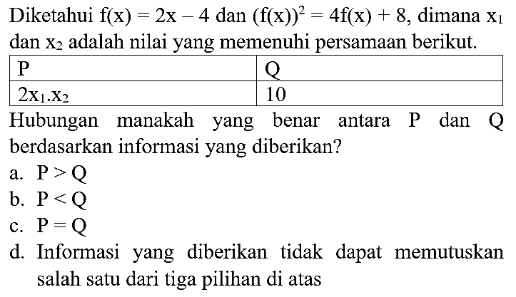 Diketahui  f(x)=2 x-4  dan  (f(x))^(2)=4 f(x)+8 , dimana  x_(1)  dan  x_(2)  adalah nilai yang memenuhi persamaan berikut.

  P    Q  
  2 x_(1) . X_(2)   10 
 Hubungan manakah yang benar antara  P  dan  Q  


Hubungan manakah yang benar antara  P  dan  Q  berdasarkan informasi yang diberikan?
a.  P>Q 
b.  P<Q 
c.  P=Q 
d. Informasi yang diberikan tidak dapat memutuskan salah satu dari tiga pilihan di atas