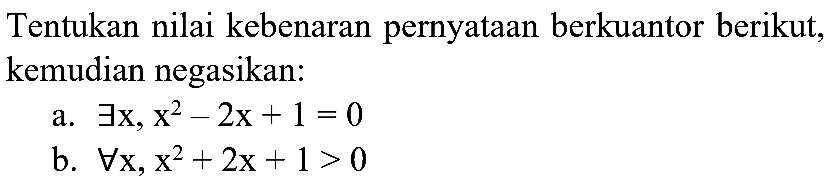 Tentukan nilai kebenaran pernyataan berkuantor berikut, kemudian negasikan:
a.  exists x, x^(2)-2 x+1=0 
b.  forall x, x^(2)+2 x+1>0 