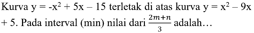 Kurva  y=-x^(2)+5 x-15  terletak di atas kurva  y=x^(2)-9 x   +5 . Pada interval (min) nilai dari  (2 m+n)/(3)  adalah...