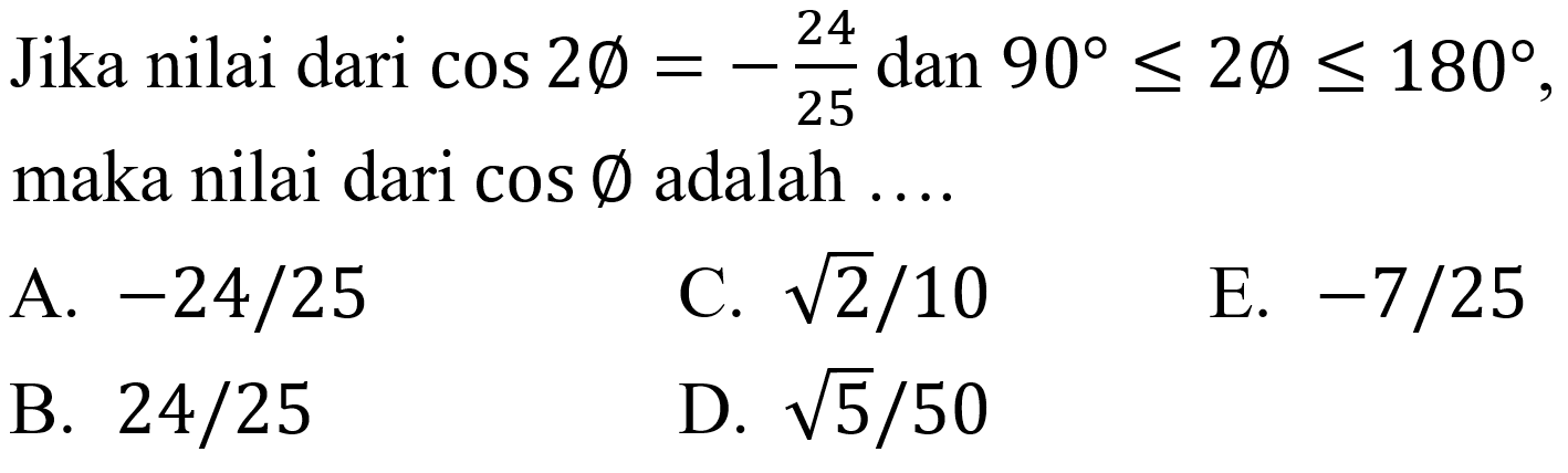 Jika nilai dari  cos 2 emptyset=-(24)/(25)  dan  90 <= 2 emptyset <= 180 , maka nilai dari  cos emptyset  adalah  ... . 
A.  -24 / 25 
C.  akar(2) / 10 
E.  -7 / 25 
B.  24 / 25 
D.  akar(5) / 50 