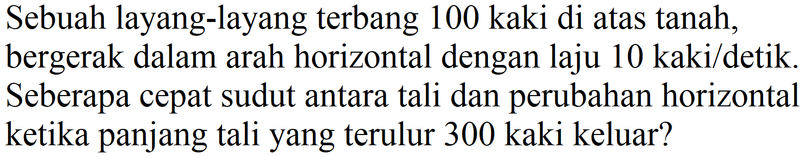 Sebuah layang-layang terbang 100 kaki di atas tanah, bergerak dalam arah horizontal dengan laju  10 kaki /  detik. Seberapa cepat sudut antara tali dan perubahan horizontal ketika panjang tali yang terulur 300 kaki keluar?