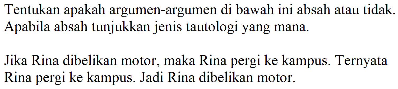 Tentukan apakah argumen-argumen di bawah ini absah atau tidak. Apabila absah tunjukkan jenis tautologi yang mana.

Jika Rina dibelikan motor, maka Rina pergi ke kampus. Ternyata Rina pergi ke kampus. Jadi Rina dibelikan motor.