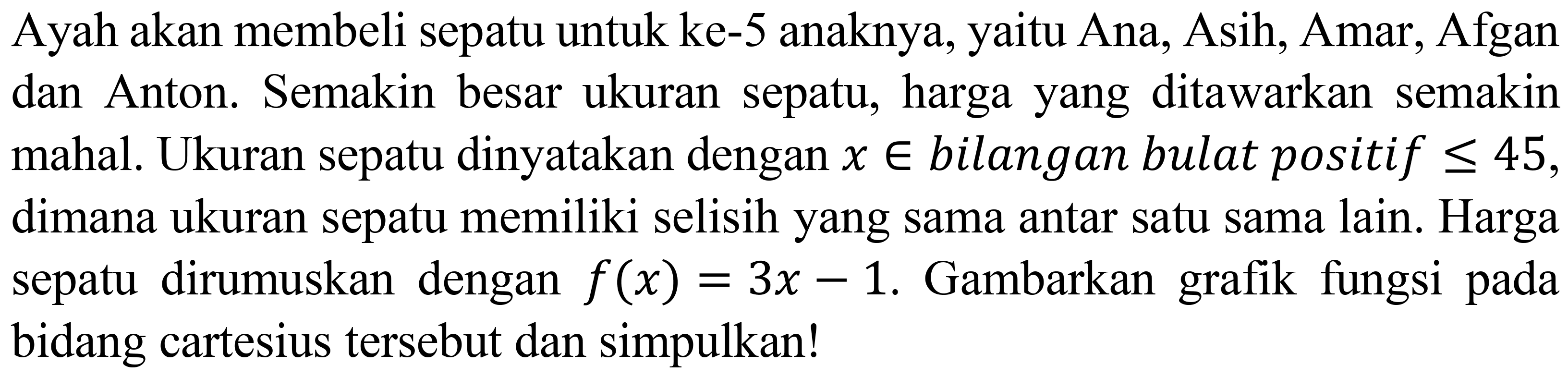 Ayah akan membeli sepatu untuk ke- 5 anaknya, yaitu Ana, Asih, Amar, Afgan dan Anton. Semakin besar ukuran sepatu, harga yang ditawarkan semakin mahal. Ukuran sepatu dinyatakan dengan  x in  bilangan bulat positif  <= 45 , dimana ukuran sepatu memiliki selisih yang sama antar satu sama lain. Harga sepatu dirumuskan dengan  f(x)=3 x-1 . Gambarkan grafik fungsi pada bidang cartesius tersebut dan simpulkan!