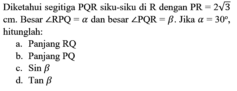 Diketahui segitiga  PQR  siku-siku di  R  dengan  PR=2 akar(3)   cm . Besar  sudut RPQ=a  dan besar  sudut PQR=b . Jika  a=30 , hitunglah:
a. Panjang RQ
b. Panjang PQ
c.  Sin b 
d.  Tan b 