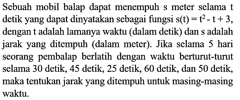Sebuah mobil balap dapat menempuh s meter selama  t  detik yang dapat dinyatakan sebagai fungsi  s(t)=t^(2)-t+3 , dengan  t  adalah lamanya waktu (dalam detik) dan s adalah jarak yang ditempuh (dalam meter). Jika selama 5 hari seorang pembalap berlatih dengan waktu berturut-turut selama 30 detik, 45 detik, 25 detik, 60 detik, dan 50 detik, maka tentukan jarak yang ditempuh untuk masing-masing waktu.