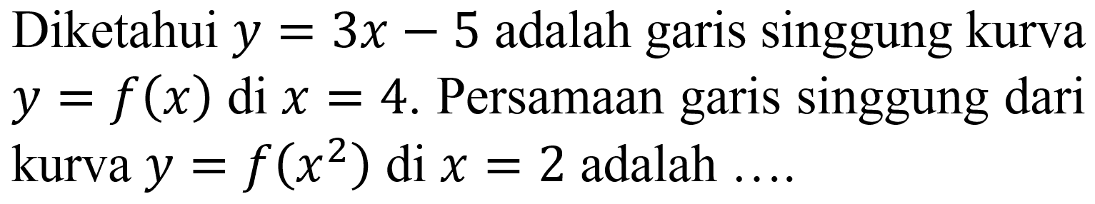 Diketahui  y=3 x-5  adalah garis singgung kurva  y=f(x)  di  x=4 . Persamaan garis singgung dari kurva  y=f(x^(2))  di  x=2  adalah ....